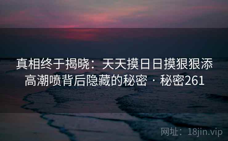 真相终于揭晓:天天摸日日摸狠狠添高潮喷背后隐藏的秘密 · 秘密261 真相终于揭晓:天天摸日日摸狠狠添高潮喷背后隐藏的秘密 · 秘密261