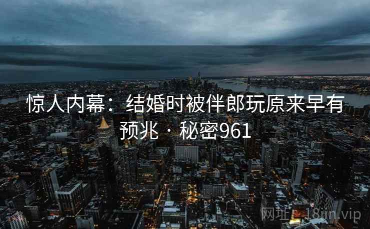 惊人内幕:结婚时被伴郎玩原来早有预兆 · 秘密961 惊人内幕:结婚时被伴郎玩原来早有预兆 · 秘密961