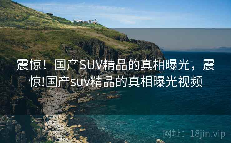 震惊!国产SUV精品的真相曝光,震惊!国产suv精品的真相曝光视频 震惊!国产SUV精品的真相曝光,震惊!国产suv精品的真相曝光视频