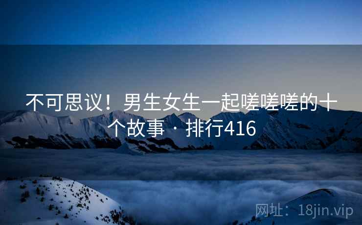 不可思议!男生女生一起嗟嗟嗟的十个故事 · 排行416 不可思议!男生女生一起嗟嗟嗟的十个故事 · 排行416