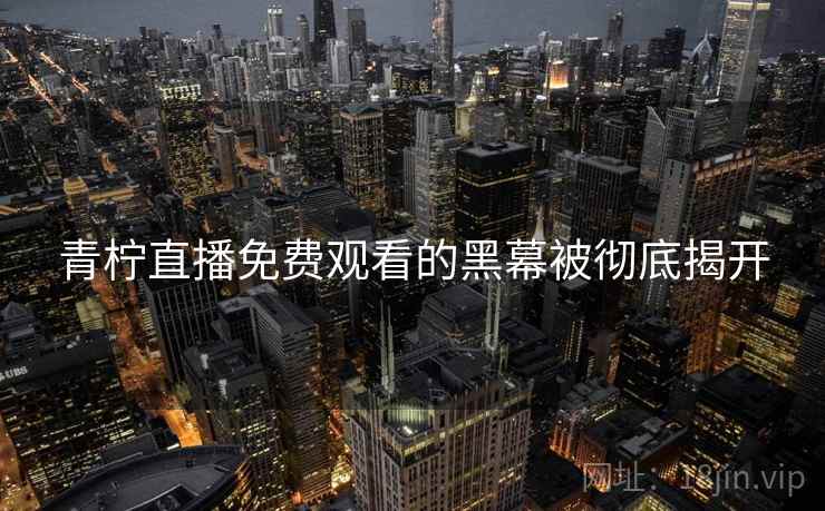 青柠直播免费观看的黑幕被彻底揭开 青柠直播免费观看的黑幕被彻底揭开