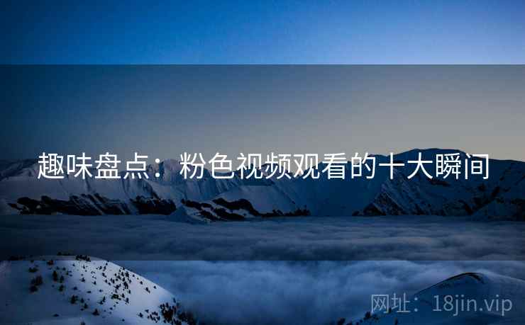 趣味盘点：粉色视频观看的十大瞬间