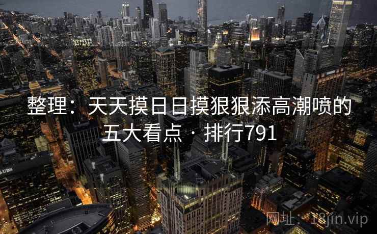 整理：天天摸日日摸狠狠添高潮喷的五大看点 · 排行791